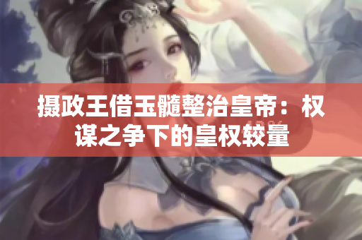摄政王借玉髓整治皇帝：权谋之争下的皇权较量