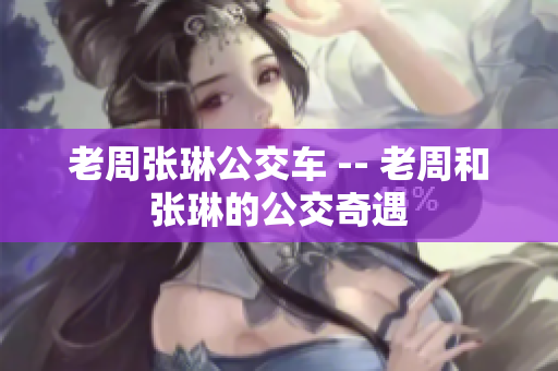 老周张琳公交车 -- 老周和张琳的公交奇遇 老周张琳公交车 -- 老周和张琳的公交奇遇