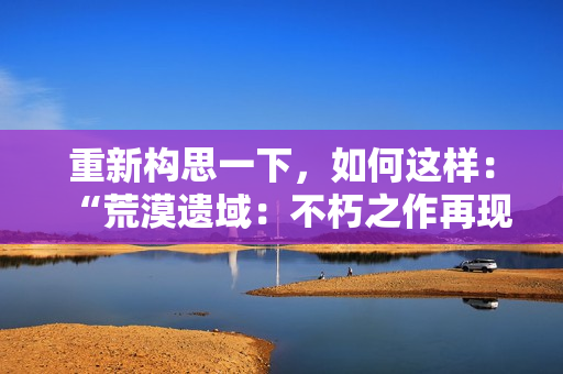 重新构思一下，如何这样：“荒漠遗域：不朽之作再现”，这样如何？
