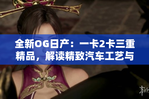 全新OG日产：一卡2卡三重精品，解读精致汽车工艺与品牌传承