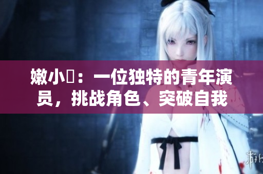 嫩小槡:一位独特的青年演员,挑战角色、突破自我 嫩小槡:一位独特的青年演员,挑战角色、突破自我