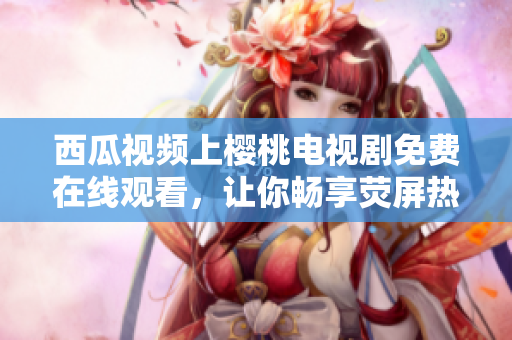 西瓜视频上樱桃电视剧免费在线观看，让你畅享荧屏热门剧集的最佳选择