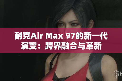 耐克Air Max 97的新一代演变:跨界融合与革新 耐克Air Max 97的新一代演变:跨界融合与革新