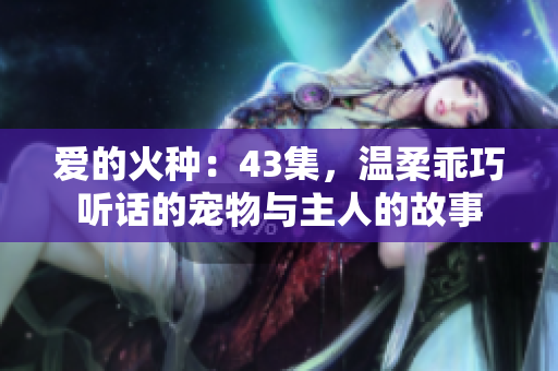 爱的火种:43集,温柔乖巧听话的宠物与主人的故事 爱的火种:43集,温柔乖巧听话的宠物与主人的故事