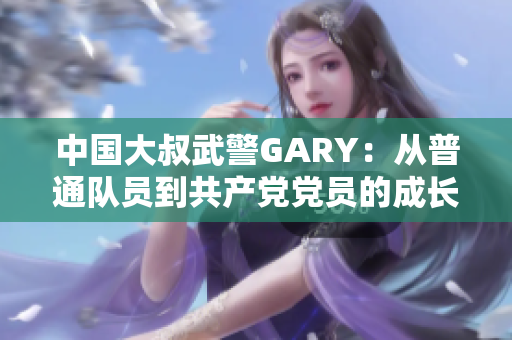 中国大叔武警GARY:从普通队员到共产党党员的成长之路 中国大叔武警GARY:从普通队员到共产党党员的成长之路