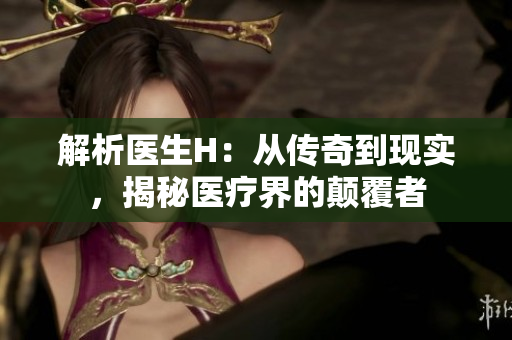 解析医生H：从传奇到现实，揭秘医疗界的颠覆者