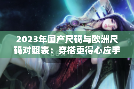 2023年国产尺码与欧洲尺码对照表:穿搭更得心应手 2023年国产尺码与欧洲尺码对照表:穿搭更得心应手
