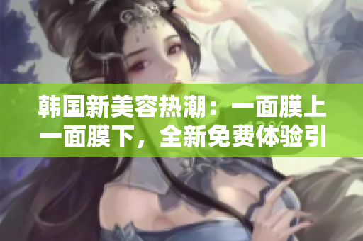 韩国新美容热潮:一面膜上一面膜下,全新免费体验引爆护肤市场 韩国新美容热潮:一面膜上一面膜下,全新免费体验引爆护肤市场