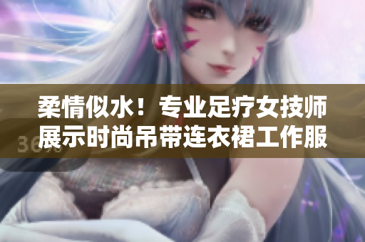 柔情似水!专业足疗女技师展示时尚吊带连衣裙工作服,缔造舒适体验 柔情似水!专业足疗女技师展示时尚吊带连衣裙工作服,缔造舒适体验