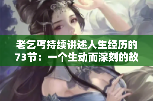 老乞丐持续讲述人生经历的73节：一个生动而深刻的故事