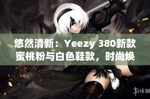 悠然清新：Yeezy 380新款蜜桃粉与白色鞋款，时尚焕新