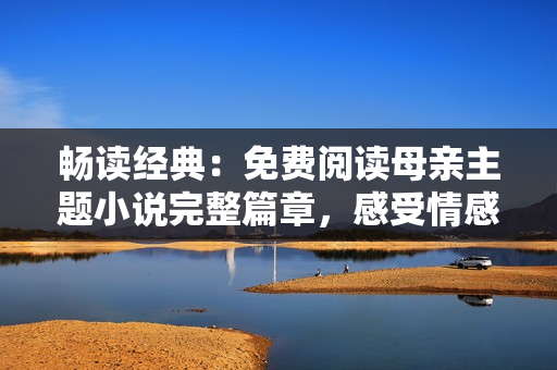 畅读经典：免费阅读母亲主题小说完整篇章，感受情感的深度与温度！