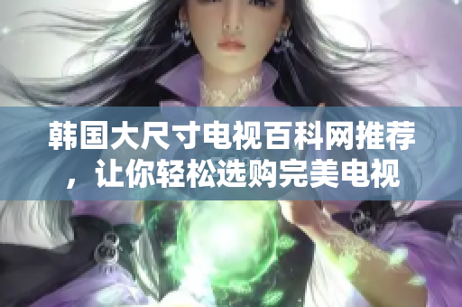 韩国大尺寸电视百科网推荐，让你轻松选购完美电视