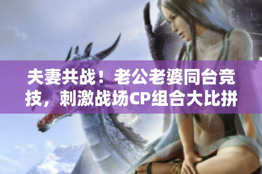 夫妻共战！老公老婆同台竞技，刺激战场CP组合大比拼！