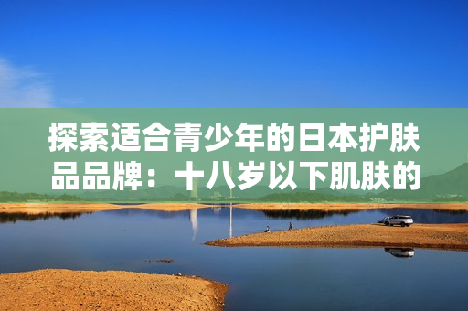 探索适合青少年的日本护肤品品牌：十八岁以下肌肤的完美呵护