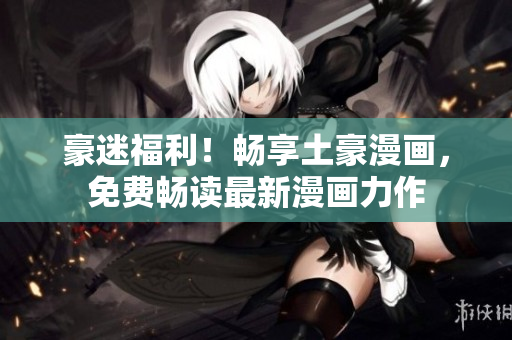 豪迷福利！畅享土豪漫画，免费畅读最新漫画力作