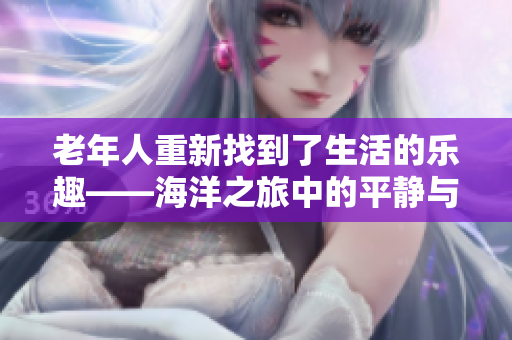 老年人重新找到了生活的乐趣——海洋之旅中的平静与美好 老年人重新找到了生活的乐趣——海洋之旅中的平静与美好