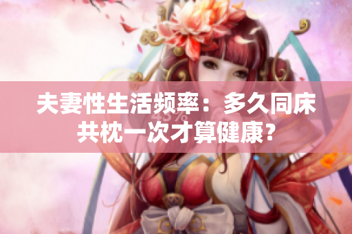 夫妻性生活频率:多久同床共枕一次才算健康? 夫妻性生活频率:多久同床共枕一次才算健康?