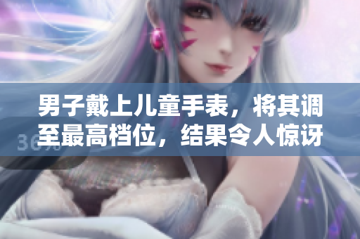男子戴上儿童手表,将其调至最高档位,结果令人惊讶! 男子戴上儿童手表,将其调至最高档位,结果令人惊讶!
