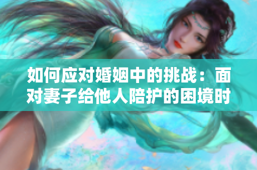 如何应对婚姻中的挑战：面对妻子给他人陪护的困境时该如何处理？