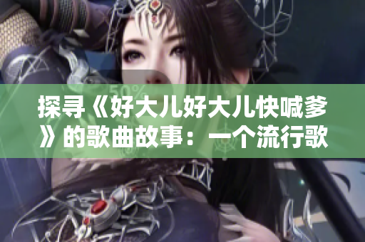 探寻《好大儿好大儿快喊爹》的歌曲故事:一个流行歌曲背后的传奇 探寻《好大儿好大儿快喊爹》的歌曲故事:一个流行歌曲背后的传奇