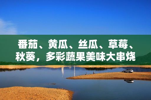 番茄、黄瓜、丝瓜、草莓、秋葵，多彩蔬果美味大串烧，健康生活从这里开始！