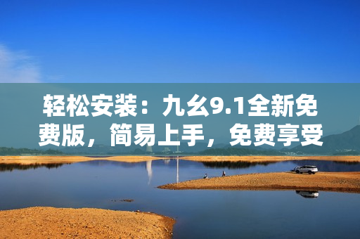 轻松安装:九幺9.1全新免费版,简易上手,免费享受! 轻松安装:九幺9.1全新免费版,简易上手,免费享受!