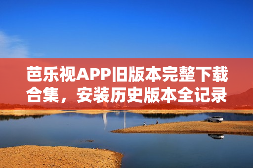 芭乐视APP旧版本完整下载合集，安装历史版本全记录