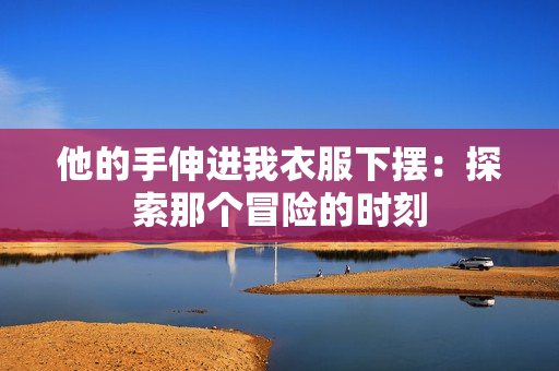 他的手伸进我衣服下摆:探索那个冒险的时刻 他的手伸进我衣服下摆:探索那个冒险的时刻
