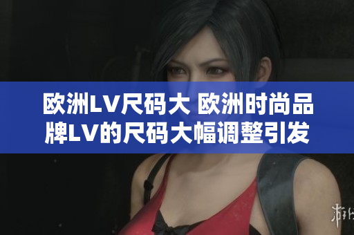 欧洲LV尺码大 欧洲时尚品牌LV的尺码大幅调整引发关注 欧洲LV尺码大 欧洲时尚品牌LV的尺码大幅调整引发关注