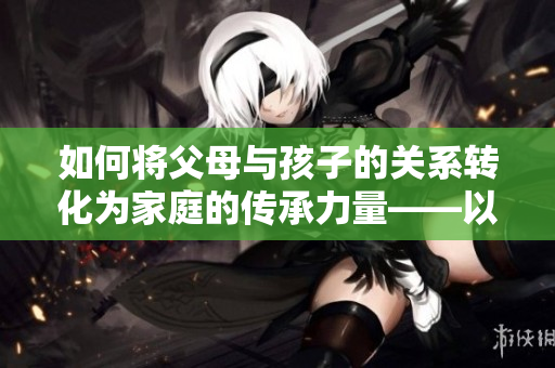 如何将父母与孩子的关系转化为家庭的传承力量——以液金银花为例 如何将父母与孩子的关系转化为家庭的传承力量——以液金银花为例