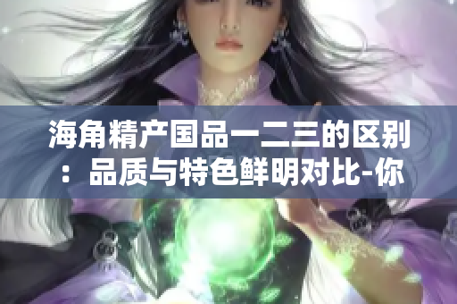 海角精产国品一二三的区别:品质与特色鲜明对比-你应该选择哪一款? 海角精产国品一二三的区别:品质与特色鲜明对比-你应该选择哪一款?