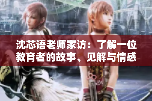 沈芯语老师家访：了解一位教育者的故事、见解与情感