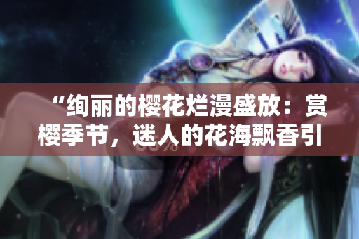 “绚丽的樱花烂漫盛放：赏樱季节，迷人的花海飘香引游人驻足！”