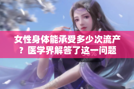 女性身体能承受多少次流产？医学界解答了这一问题