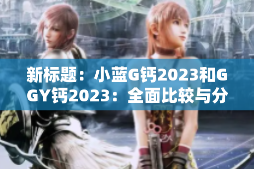 新标题:小蓝G钙2023和GGY钙2023:全面比较与分析 新标题:小蓝G钙2023和GGY钙2023:全面比较与分析