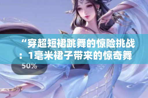 “穿超短裙跳舞的惊险挑战：1毫米裙子带来的惊奇舞姿”