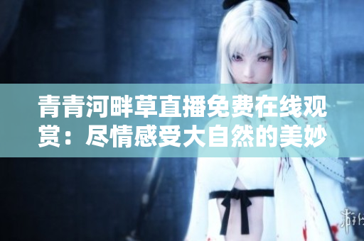青青河畔草直播免费在线观赏：尽情感受大自然的美妙