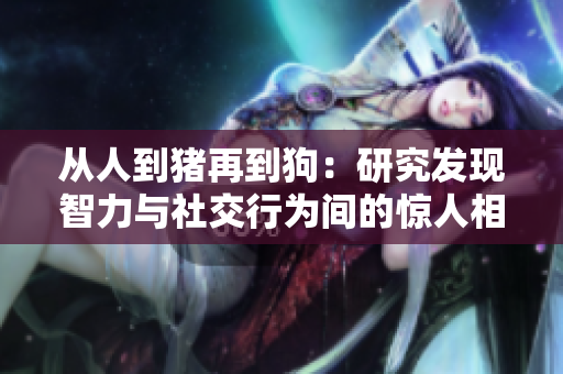 从人到猪再到狗：研究发现智力与社交行为间的惊人相似性