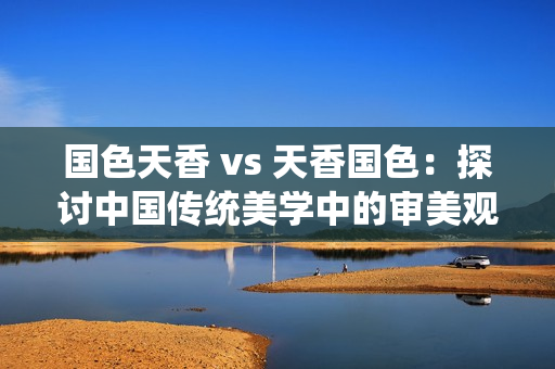 国色天香 vs 天香国色：探讨中国传统美学中的审美观念
