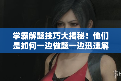 学霸解题技巧大揭秘！他们是如何一边做题一边迅速解答的？