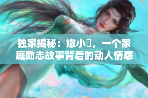 独家揭秘：嫩小槡，一个家庭励志故事背后的动人情感与成长经历