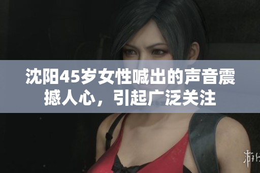 沈阳45岁女性喊出的声音震撼人心，引起广泛关注