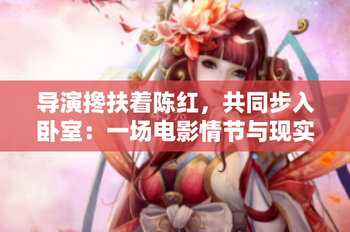 导演搀扶着陈红,共同步入卧室:一场电影情节与现实生活的交融 导演搀扶着陈红,共同步入卧室:一场电影情节与现实生活的交融