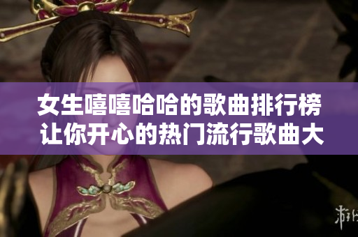女生嘻嘻哈哈的歌曲排行榜 让你开心的热门流行歌曲大盘点 女生嘻嘻哈哈的歌曲排行榜 让你开心的热门流行歌曲大盘点