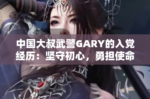 中国大叔武警GARY的入党经历：坚守初心，勇担使命