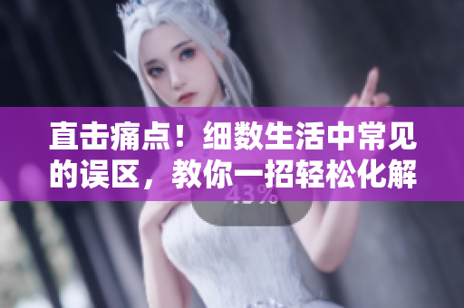 直击痛点！细数生活中常见的误区，教你一招轻松化解。