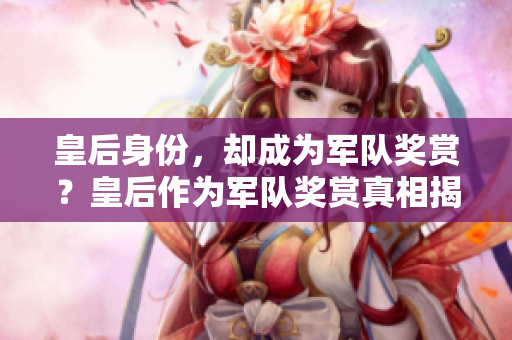 皇后身份,却成为军队奖赏?皇后作为军队奖赏真相揭秘 皇后身份,却成为军队奖赏?皇后作为军队奖赏真相揭秘