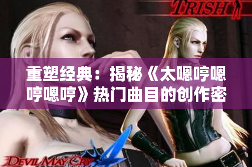 重塑经典：揭秘《太嗯哼嗯哼嗯哼》热门曲目的创作密码