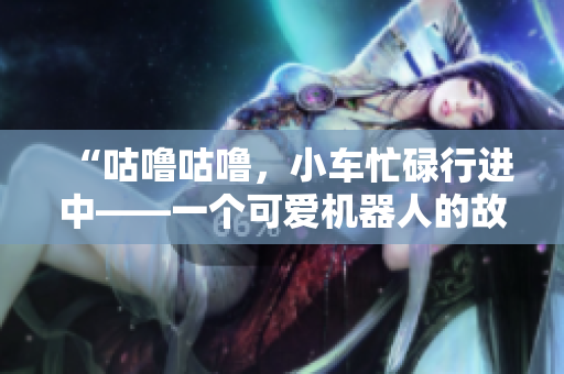 “咕噜咕噜，小车忙碌行进中——一个可爱机器人的故事”